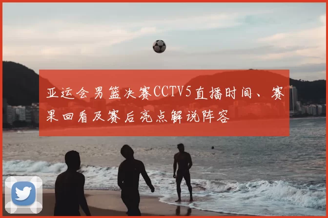 亚运会男篮决赛CCTV5直播时间、赛果回看及赛后亮点解说阵容