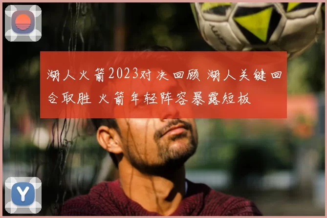 湖人火箭2023对决回顾 湖人关键回合取胜 火箭年轻阵容暴露短板