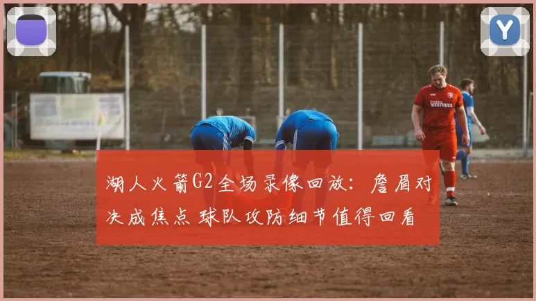 湖人火箭G2全场录像回放：詹眉对决成焦点 球队攻防细节值得回看