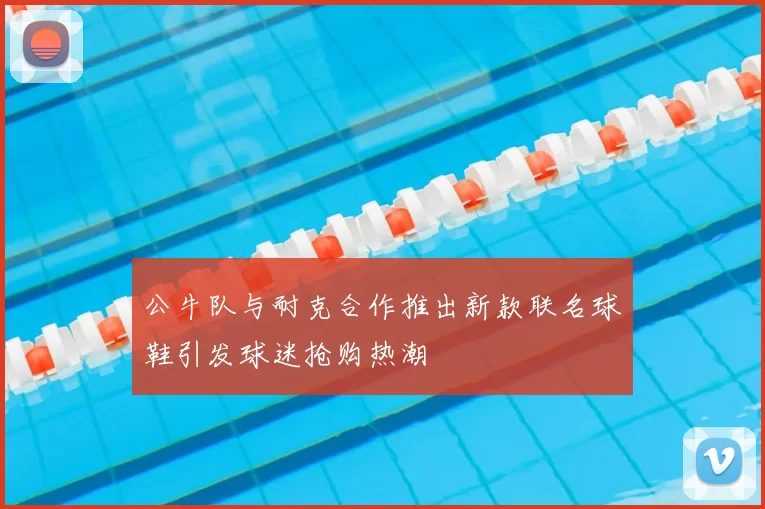 公牛队与耐克合作推出新款联名球鞋引发球迷抢购热潮