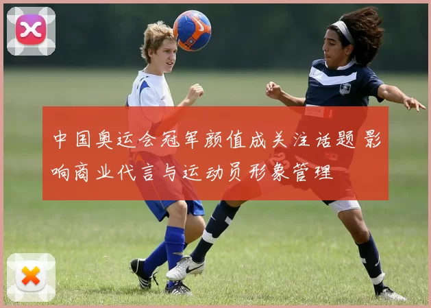 中国奥运会冠军颜值成关注话题 影响商业代言与运动员形象管理