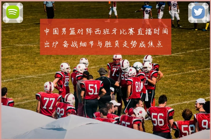 中国男篮对阵西班牙比赛直播时间出炉 备战细节与胜负走势成焦点