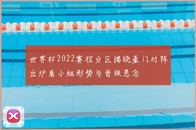 世界杯2022赛程分区揭晓豪门对阵出炉看小组形势与晋级悬念