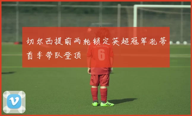 切尔西提前两轮锁定英超冠军孔蒂首季带队登顶