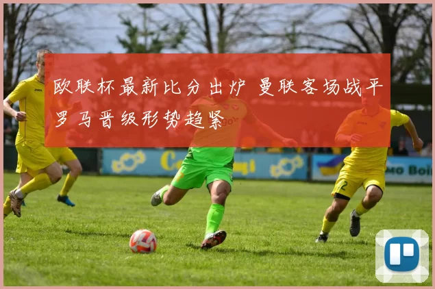 欧联杯最新比分出炉 曼联客场战平罗马晋级形势趋紧