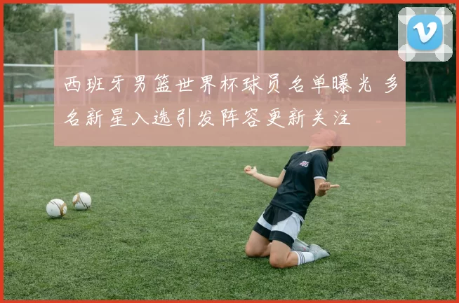 西班牙男篮世界杯球员名单曝光 多名新星入选引发阵容更新关注