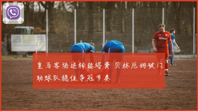 皇马客场逆转赫塔费 贝林厄姆破门助球队稳住争冠节奏