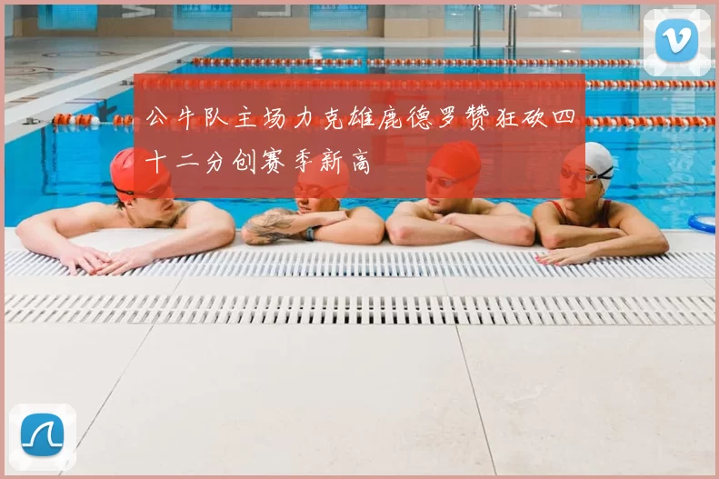 公牛队主场力克雄鹿德罗赞狂砍四十二分创赛季新高