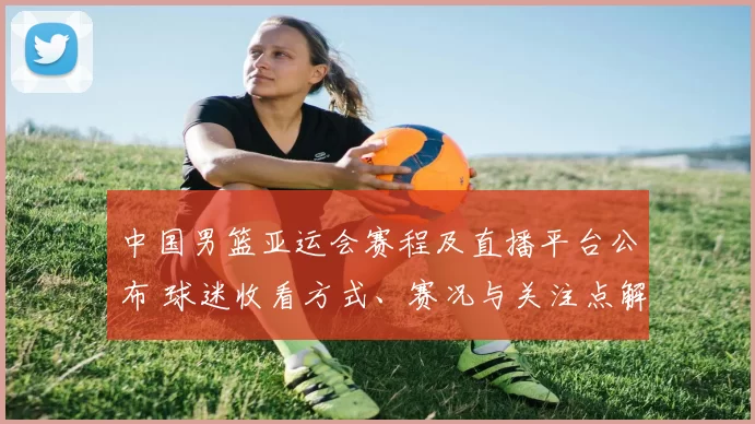 中国男篮亚运会赛程及直播平台公布 球迷收看方式、赛况与关注点解析