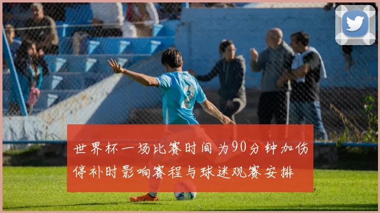 世界杯一场比赛时间为90分钟加伤停补时影响赛程与球迷观赛安排