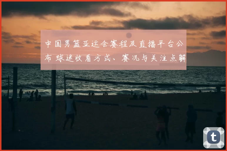中国男篮亚运会赛程及直播平台公布 球迷收看方式、赛况与关注点解析