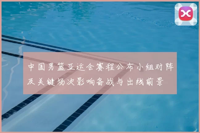 中国男篮亚运会赛程公布小组对阵及关键场次影响备战与出线前景