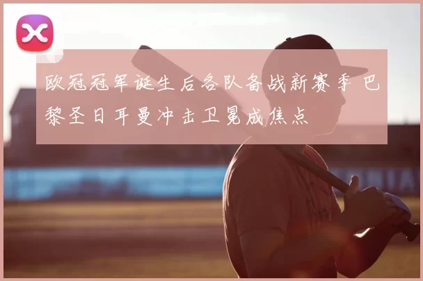 欧冠冠军诞生后各队备战新赛季 巴黎圣日耳曼冲击卫冕成焦点