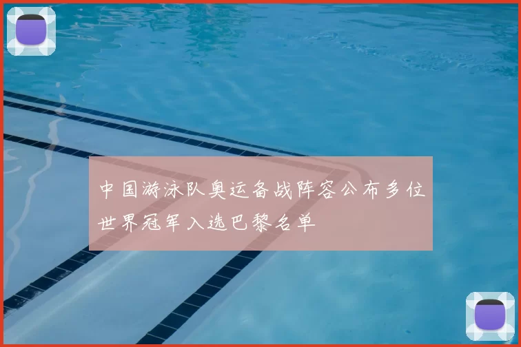 中国游泳队奥运备战阵容公布多位世界冠军入选巴黎名单