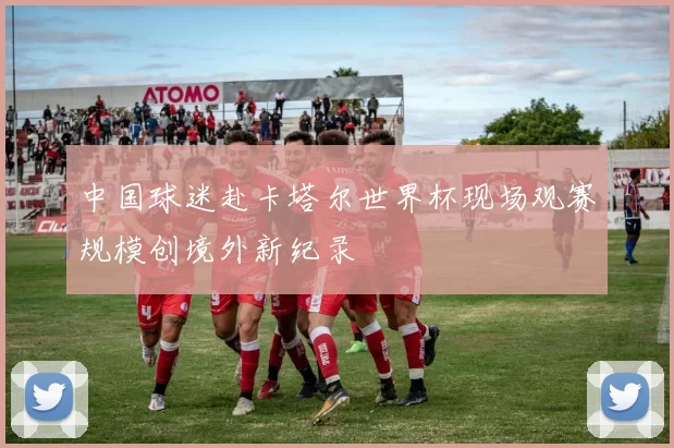 中国球迷赴卡塔尔世界杯现场观赛规模创境外新纪录