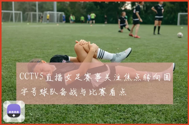 CCTV5直播女足赛事关注焦点转向国字号球队备战与比赛看点