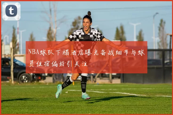 NBA球队下榻酒店曝光备战细节与球员住宿偏好引关注