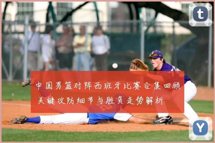 中国男篮对阵西班牙比赛合集回顾 关键攻防细节与胜负走势解析