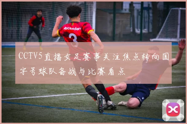 CCTV5直播女足赛事关注焦点转向国字号球队备战与比赛看点
