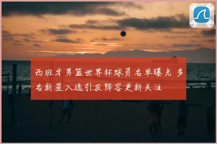 西班牙男篮世界杯球员名单曝光 多名新星入选引发阵容更新关注