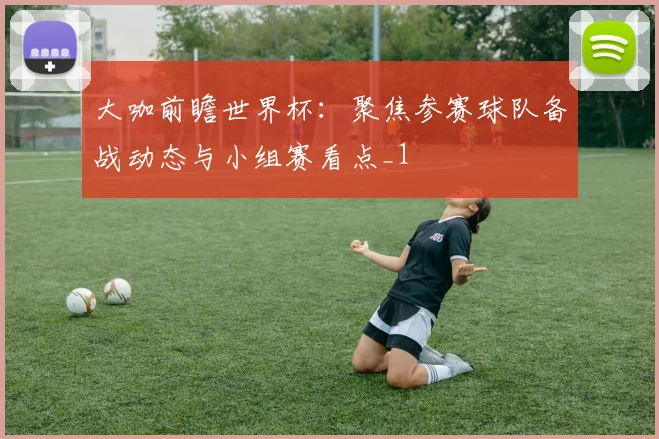 大咖前瞻世界杯:聚焦参赛球队备战动态与小组赛看点_1