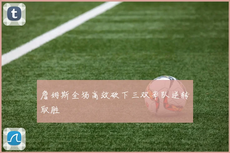 詹姆斯全场高效砍下三双率队逆转取胜