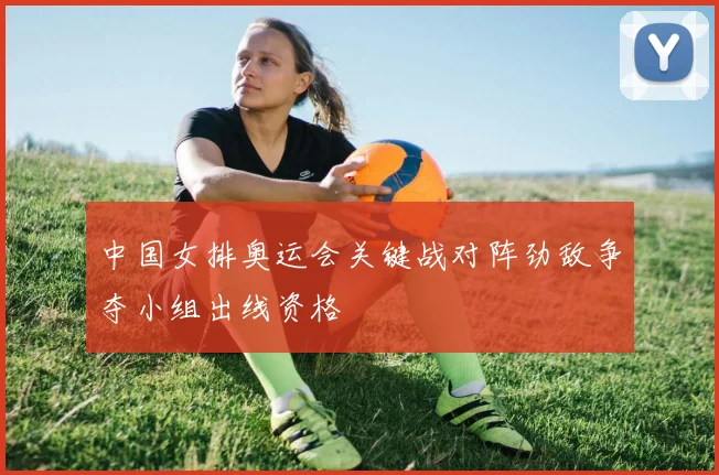 中国女排奥运会关键战对阵劲敌争夺小组出线资格