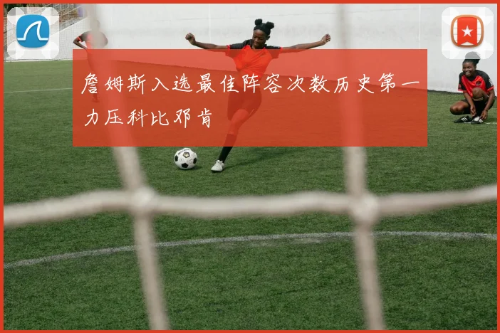詹姆斯入选最佳阵容次数历史第一力压科比邓肯